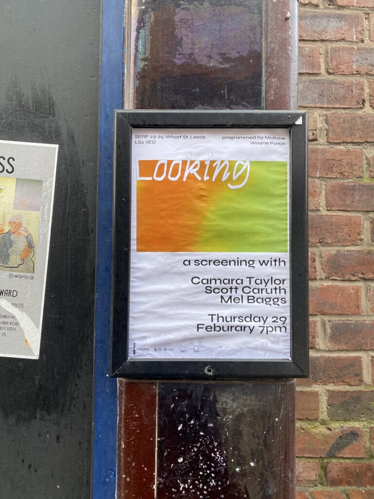 Poster in a black poster holder on a door frame with a brick wall to the right. The poster is on white paper with an orange and green gradient rectangle towards the top, overlayed with ‘Looking’ in a white hand drawn font. Text at the top read ‘SERF 23-25 Wharf St, Leeds, LS2 7EQ programmed by Mathew  Wayne Parkin’. Below the rectangle reads ‘a screening with Camara Taylor Scott Caruth Mel Baggs. Thursday 29 Feburary 7pm’.