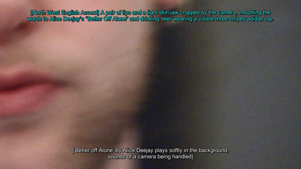 A still of a blurry mouth on a light skinned chin with a caption below in white reading ‘[‘Better off Alone’ by Alice Deejay plays softly in the background, sounds of a camera being handled]’, and at the top of the screen a caption in light blue reads ‘[North West English Accent] A pair of lips and a light skin jaw cropped by the camera mouth the words to Alice Deejay’s ‘Better off Alone’ and drinking beer wearing a visible three stripes adidas top’.